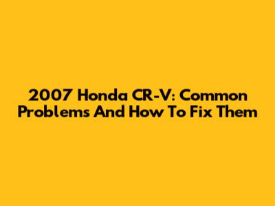 2007 Honda CR-V: Common Problems And How To Fix Them