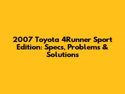 2007 Toyota 4Runner Sport Edition: Specs, Problems & Solutions