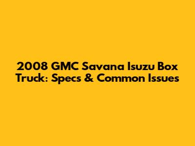 2008 GMC Savana Isuzu Box Truck: Specs & Common Issues