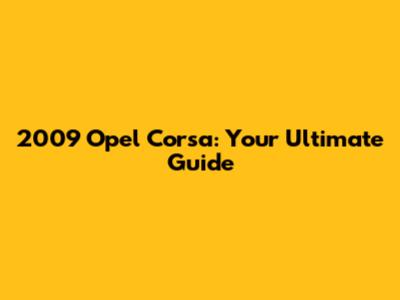 2009 Opel Corsa: Your Ultimate Guide