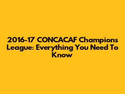 2016-17 CONCACAF Champions League: Everything You Need To Know