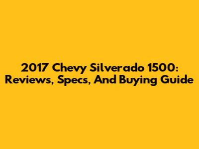 2017 Chevy Silverado 1500: Reviews, Specs, And Buying Guide