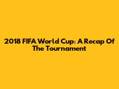 2018 FIFA World Cup: A Recap Of The Tournament