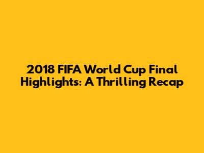 2018 FIFA World Cup Final Highlights: A Thrilling Recap