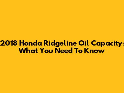 2018 Honda Ridgeline Oil Capacity: What You Need To Know