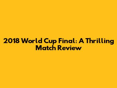 2018 World Cup Final: A Thrilling Match Review