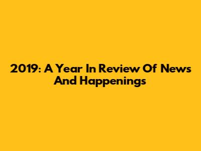 2019: A Year In Review Of News And Happenings