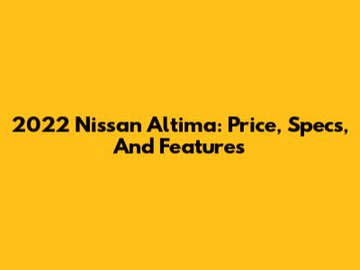 2022 Nissan Altima: Price, Specs, And Features