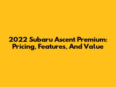 2022 Subaru Ascent Premium: Pricing, Features, And Value