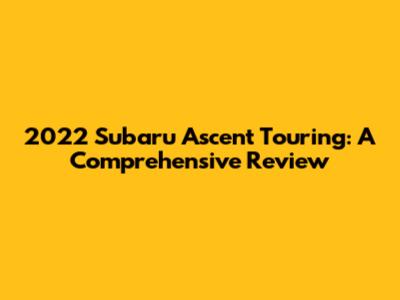 2022 Subaru Ascent Touring: A Comprehensive Review