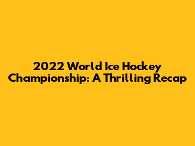 2022 World Ice Hockey Championship: A Thrilling Recap