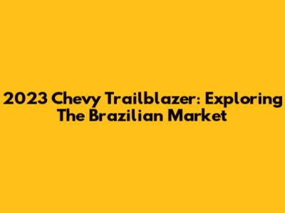 2023 Chevy Trailblazer: Exploring The Brazilian Market