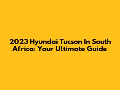 2023 Hyundai Tucson In South Africa: Your Ultimate Guide