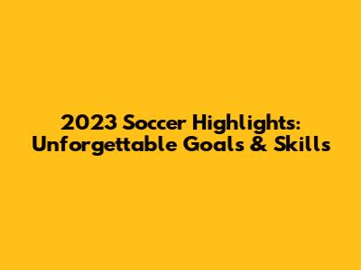 2023 Soccer Highlights: Unforgettable Goals & Skills