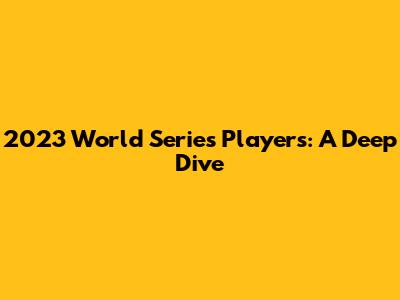 2023 World Series Players: A Deep Dive