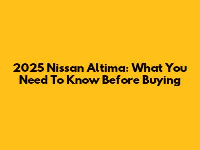 2025 Nissan Altima: What You Need To Know Before Buying