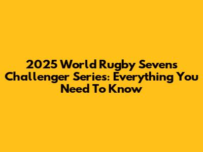2025 World Rugby Sevens Challenger Series: Everything You Need To Know