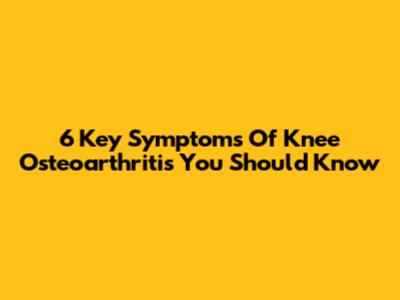 6 Key Symptoms Of Knee Osteoarthritis You Should Know
