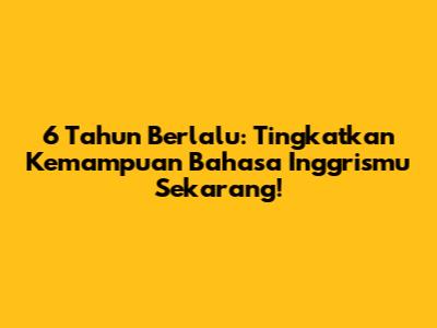 6 Tahun Berlalu: Tingkatkan Kemampuan Bahasa Inggrismu Sekarang!