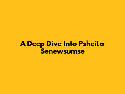 A Deep Dive Into Psheila Senewsumse
