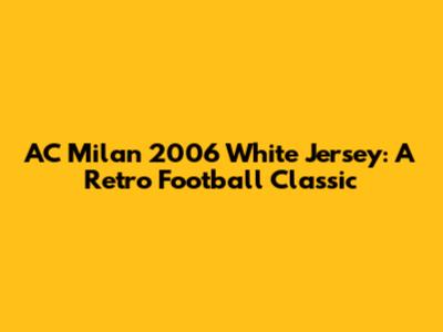 AC Milan 2006 White Jersey: A Retro Football Classic