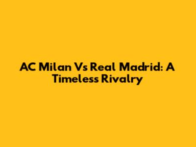 AC Milan Vs Real Madrid: A Timeless Rivalry