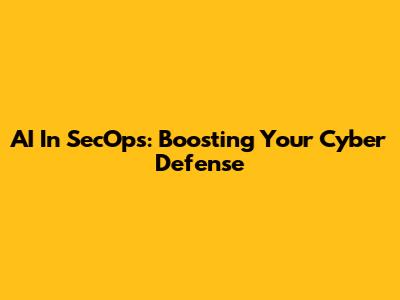 AI In SecOps: Boosting Your Cyber Defense