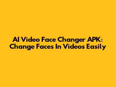 AI Video Face Changer APK: Change Faces In Videos Easily