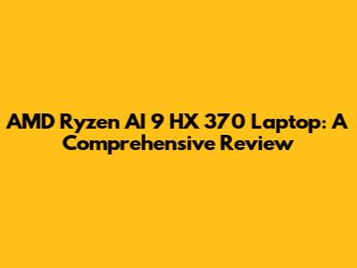 AMD Ryzen AI 9 HX 370 Laptop: A Comprehensive Review