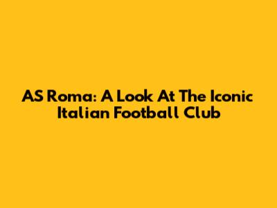 AS Roma: A Look At The Iconic Italian Football Club