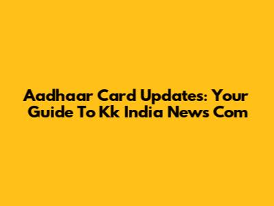Aadhaar Card Updates: Your Guide To Kk India News Com