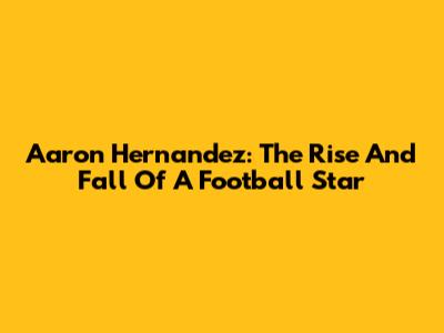 Aaron Hernandez: The Rise And Fall Of A Football Star