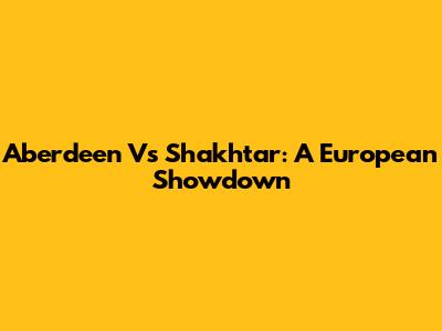 Aberdeen Vs Shakhtar: A European Showdown
