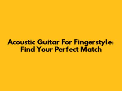 Acoustic Guitar For Fingerstyle: Find Your Perfect Match