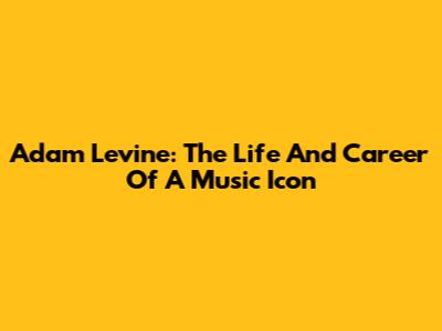 Adam Levine: The Life And Career Of A Music Icon
