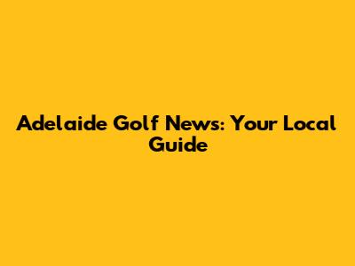 Adelaide Golf News: Your Local Guide