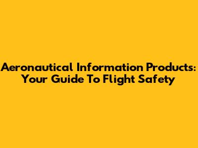 Aeronautical Information Products: Your Guide To Flight Safety