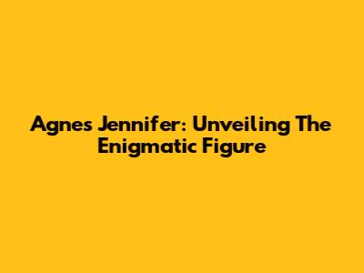 Agnes Jennifer: Unveiling The Enigmatic Figure