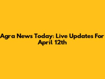 Agra News Today: Live Updates For April 12th