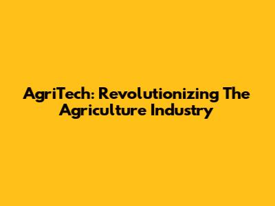 AgriTech: Revolutionizing The Agriculture Industry