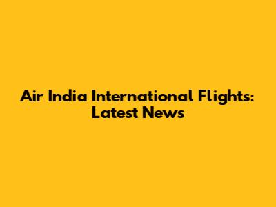 Air India International Flights: Latest News