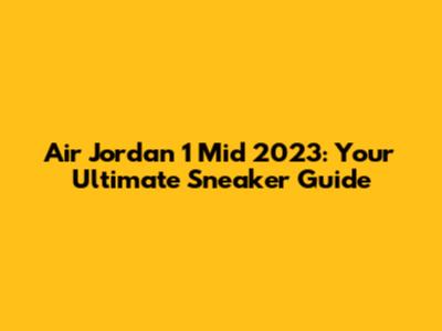 Air Jordan 1 Mid 2023: Your Ultimate Sneaker Guide