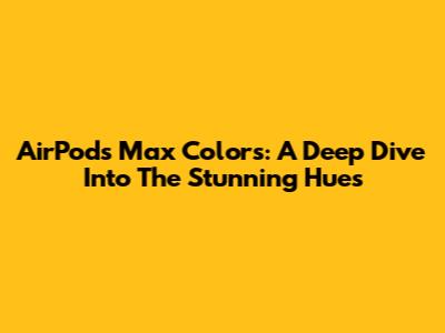 AirPods Max Colors: A Deep Dive Into The Stunning Hues