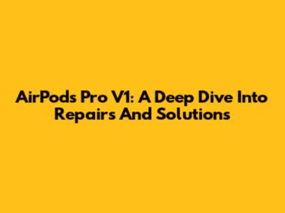 AirPods Pro V1: A Deep Dive Into Repairs And Solutions