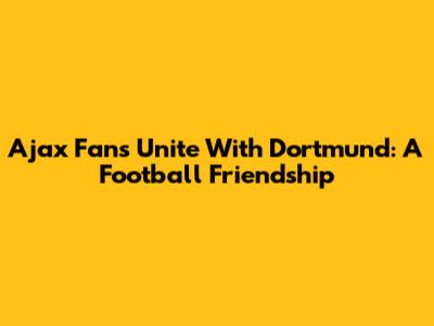Ajax Fans Unite With Dortmund: A Football Friendship