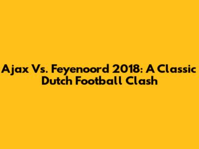 Ajax Vs. Feyenoord 2018: A Classic Dutch Football Clash