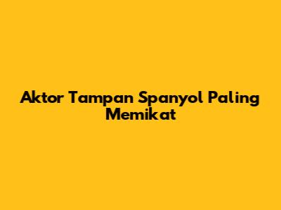 Aktor Tampan Spanyol Paling Memikat