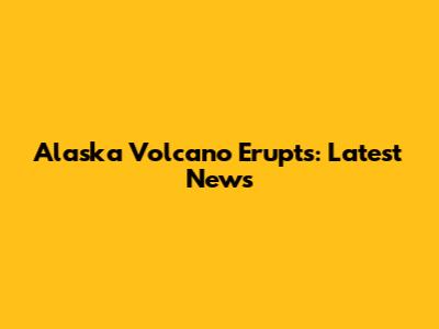 Alaska Volcano Erupts: Latest News