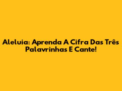 Aleluia: Aprenda A Cifra Das Três Palavrinhas E Cante!