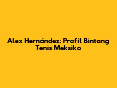 Alex Hernández: Profil Bintang Tenis Meksiko